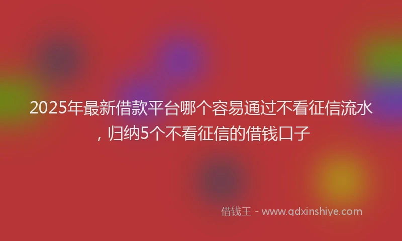 2025年最新借款平台哪个容易通过不看征信流水，归纳5个不看征信的借钱口子