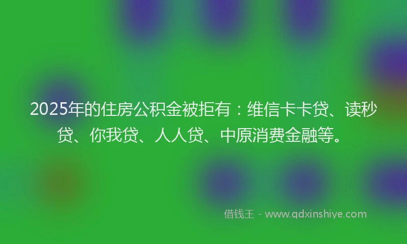 2025年的住房公积金被拒有：维信卡卡贷、读秒贷、你我贷、人人贷、中原消费金融等。