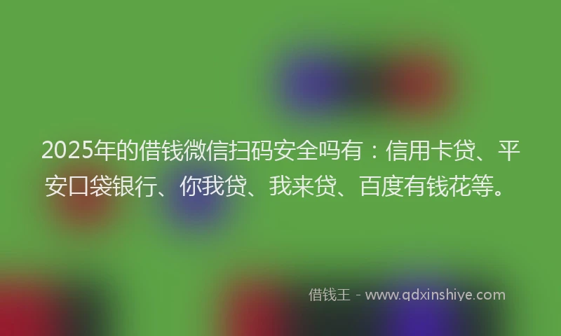 2025年的借钱微信扫码安全吗有：信用卡贷、平安口袋银行、你我贷、我来贷、百度有钱花等。