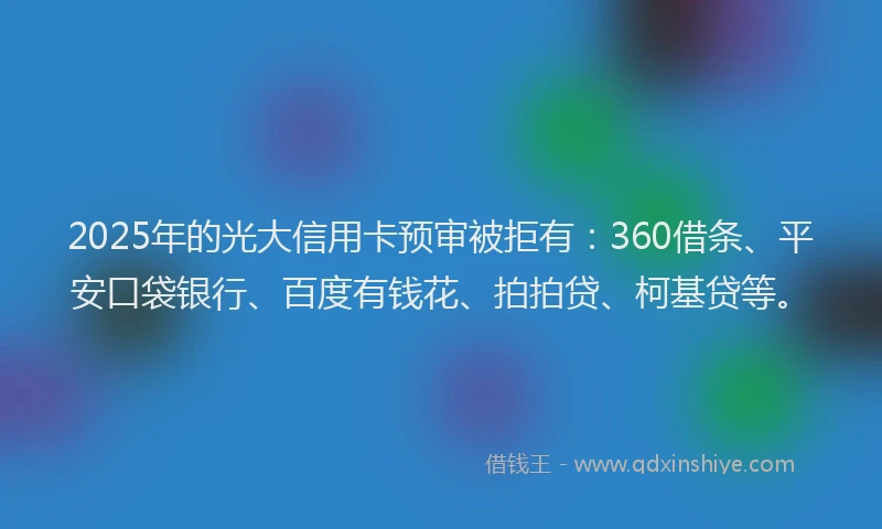2025年的光大信用卡预审被拒有：360借条、平安口袋银行、百度有钱花、拍拍贷、柯基贷等。