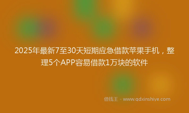 2025年最新7至30天短期应急借款苹果手机，整理5个APP容易借款1万块的软件