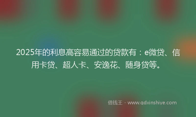 2025年的利息高容易通过的贷款有：e微贷、信用卡贷、超人卡、安逸花、随身贷等。
