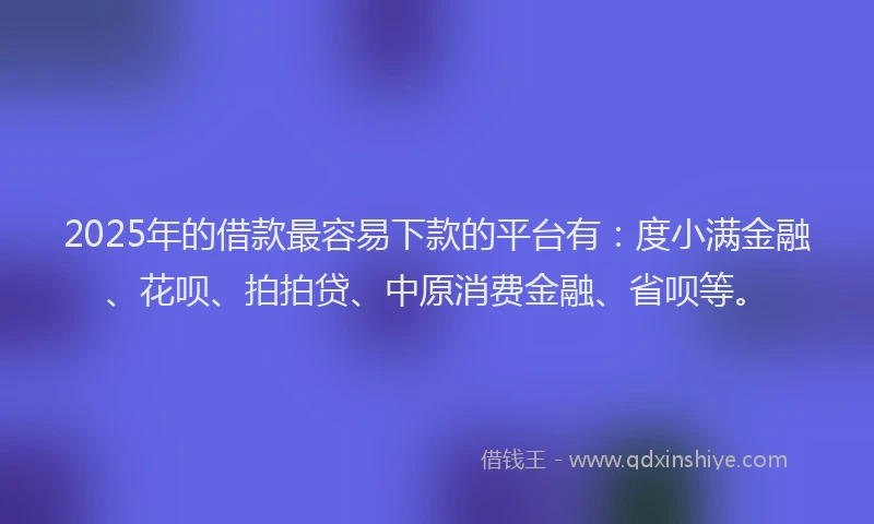 2025年的借款最容易下款的平台有：度小满金融、花呗、拍拍贷、中原消费金融、省呗等。