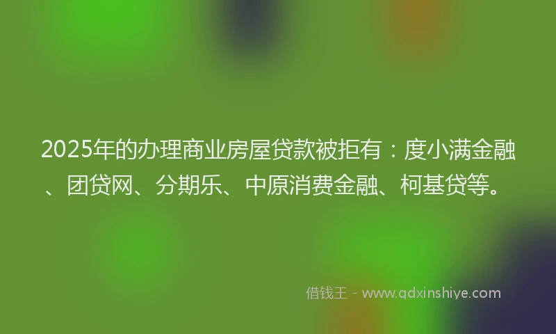 2025年的办理商业房屋贷款被拒有：度小满金融、团贷网、分期乐、中原消费金融、柯基贷等。