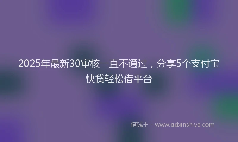 2025年最新30审核一直不通过，分享5个支付宝快贷轻松借平台