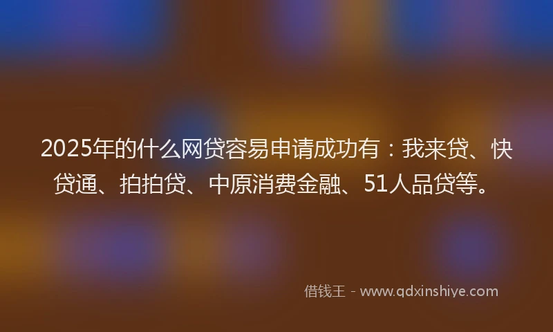 2025年的什么网贷容易申请成功有：我来贷、快贷通、拍拍贷、中原消费金融、51人品贷等。