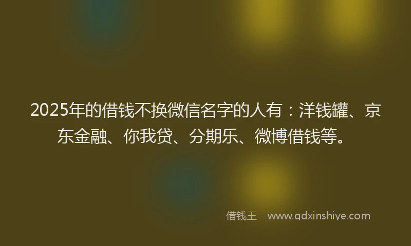 2025年的借钱不换微信名字的人有：洋钱罐、京东金融、你我贷、分期乐、微博借钱等。