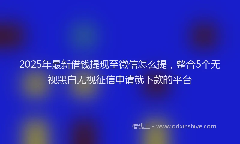 2025年最新借钱提现至微信怎么提，整合5个无视黑白无视征信申请就下款的平台