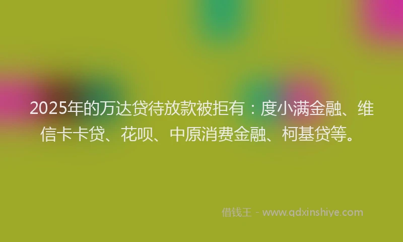 2025年的万达贷待放款被拒有：度小满金融、维信卡卡贷、花呗、中原消费金融、柯基贷等。
