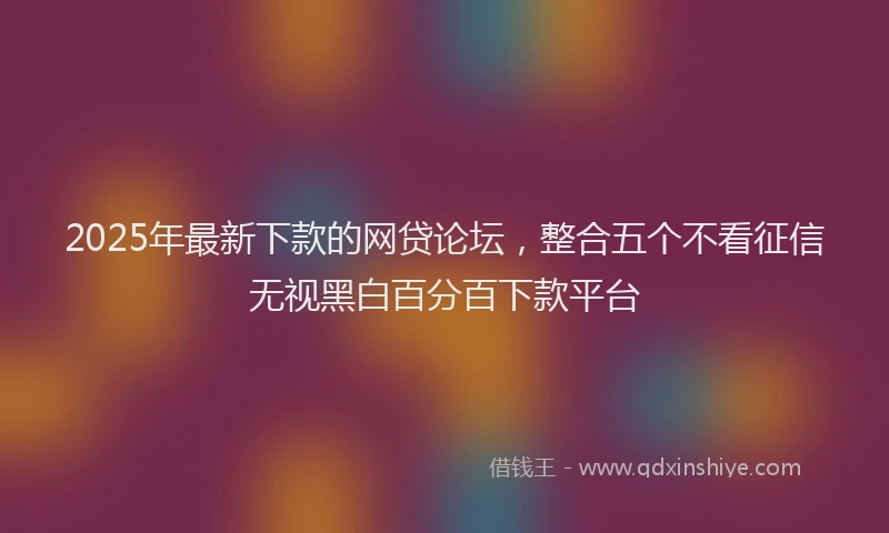 2025年最新下款的网贷论坛，整合五个不看征信无视黑白百分百下款平台