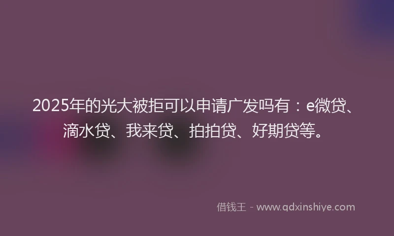 2025年的光大被拒可以申请广发吗有：e微贷、滴水贷、我来贷、拍拍贷、好期贷等。