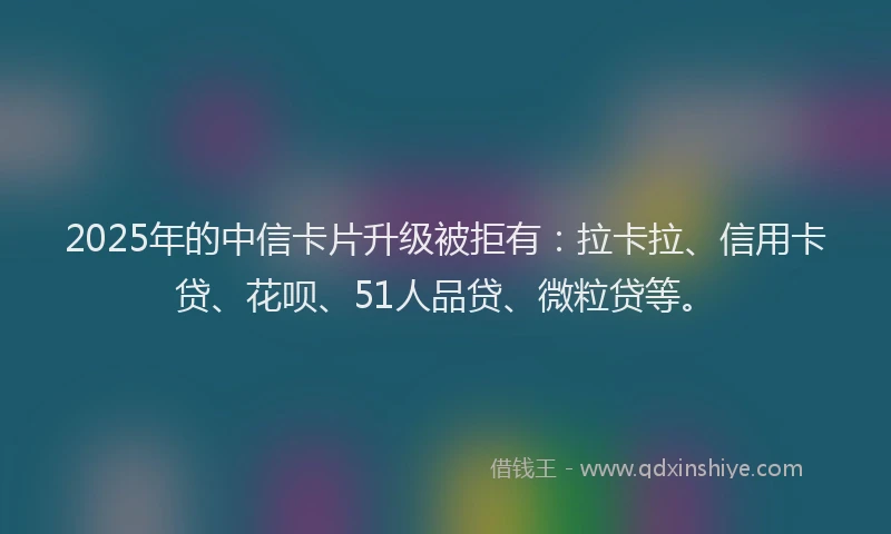2025年的中信卡片升级被拒有：拉卡拉、信用卡贷、花呗、51人品贷、微粒贷等。