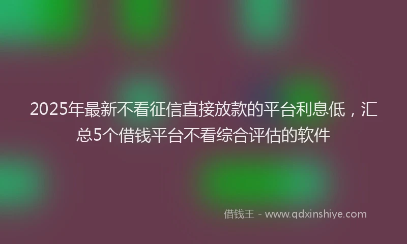 2025年最新不看征信直接放款的平台利息低，汇总5个借钱平台不看综合评估的软件
