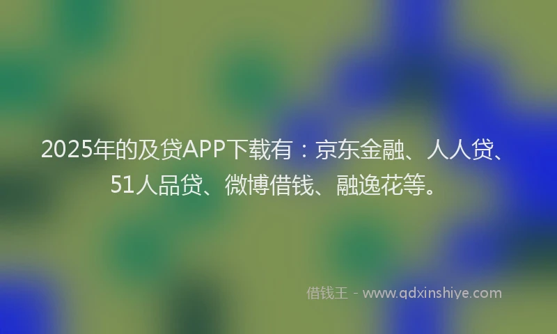 2025年的及贷APP下载有：京东金融、人人贷、51人品贷、微博借钱、融逸花等。