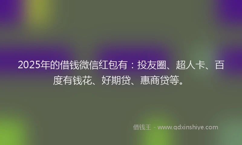 2025年的借钱微信红包有：投友圈、超人卡、百度有钱花、好期贷、惠商贷等。
