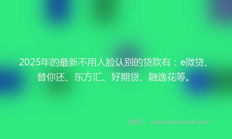 2025年的最新不用人脸认别的贷款有：e微贷、替你还、东方汇、好期贷、融逸花等。