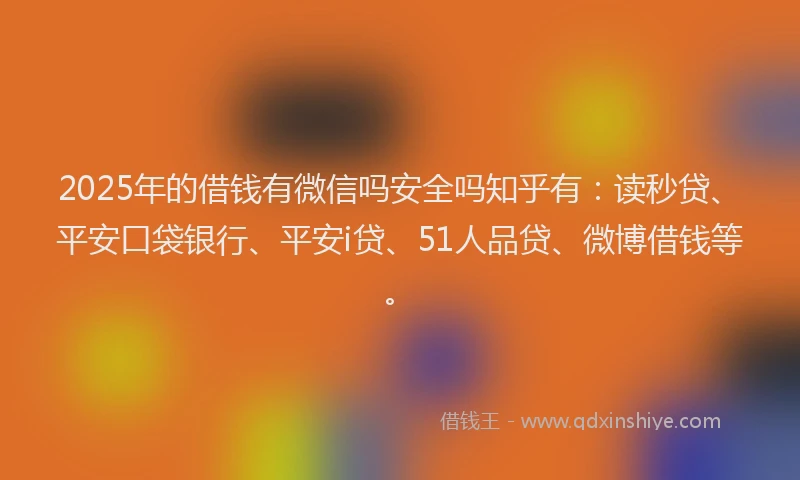 2025年的借钱有微信吗安全吗知乎有：读秒贷、平安口袋银行、平安i贷、51人品贷、微博借钱等。