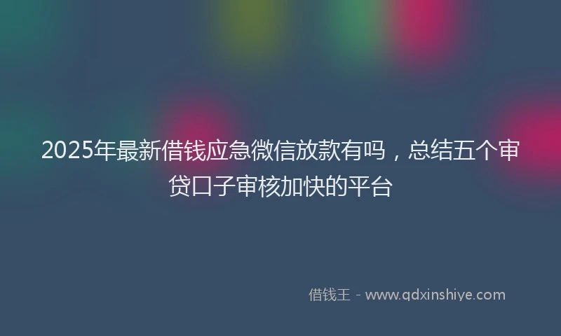 2025年最新借钱应急微信放款有吗，总结五个审贷口子审核加快的平台