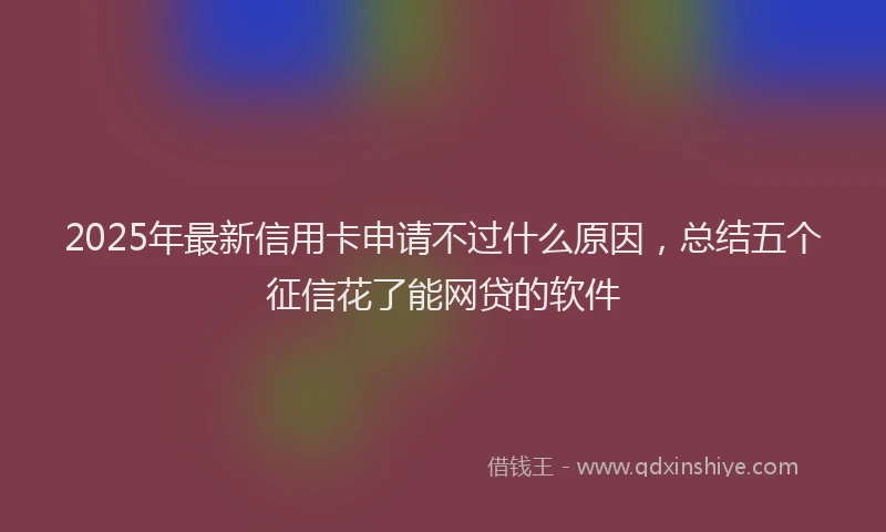 2025年最新信用卡申请不过什么原因，总结五个征信花了能网贷的软件