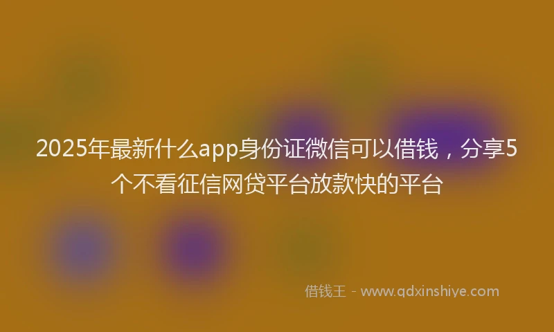 2025年最新什么app身份证微信可以借钱，分享5个不看征信网贷平台放款快的平台