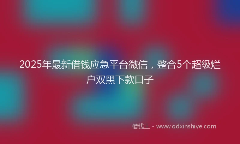 2025年最新借钱应急平台微信，整合5个超级烂户双黑下款口子