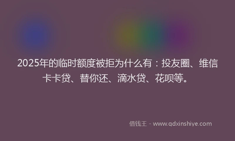 2025年的临时额度被拒为什么有：投友圈、维信卡卡贷、替你还、滴水贷、花呗等。