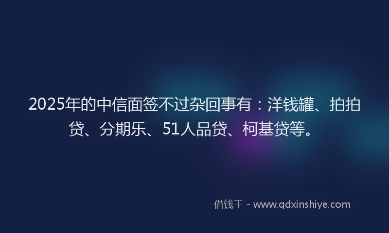 2025年的中信面签不过杂回事有：洋钱罐、拍拍贷、分期乐、51人品贷、柯基贷等。