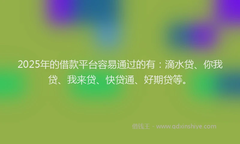 2025年的借款平台容易通过的有：滴水贷、你我贷、我来贷、快贷通、好期贷等。