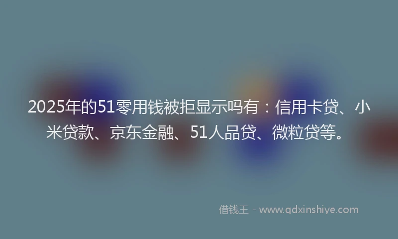 2025年的51零用钱被拒显示吗有：信用卡贷、小米贷款、京东金融、51人品贷、微粒贷等。