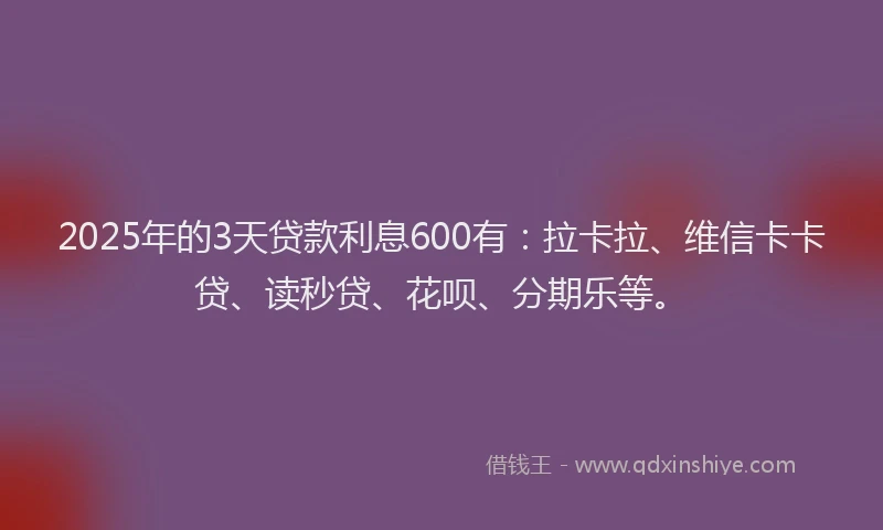2025年的3天贷款利息600有：拉卡拉、维信卡卡贷、读秒贷、花呗、分期乐等。