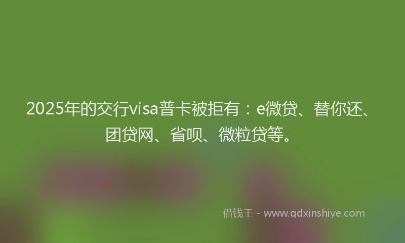 2025年的交行visa普卡被拒有：e微贷、替你还、团贷网、省呗、微粒贷等。