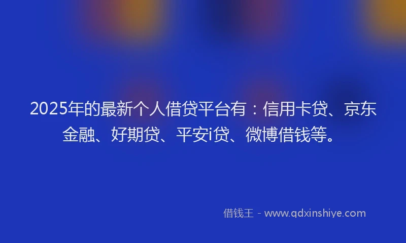 2025年的最新个人借贷平台有：信用卡贷、京东金融、好期贷、平安i贷、微博借钱等。