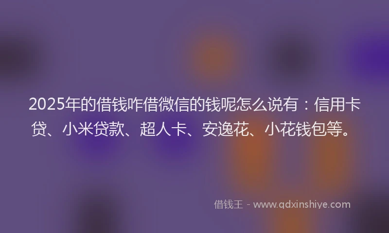 2025年的借钱咋借微信的钱呢怎么说有：信用卡贷、小米贷款、超人卡、安逸花、小花钱包等。