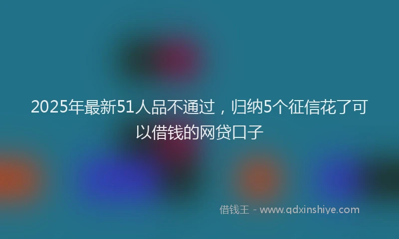 2025年最新51人品不通过，归纳5个征信花了可以借钱的网贷口子