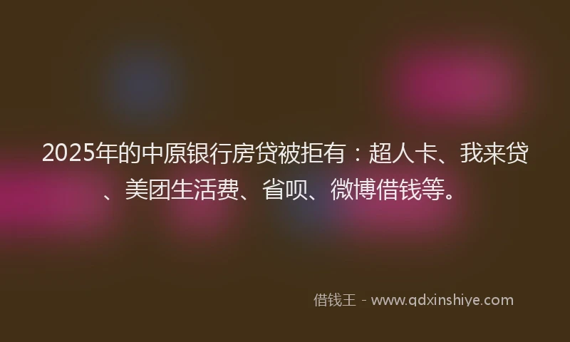 2025年的中原银行房贷被拒有：超人卡、我来贷、美团生活费、省呗、微博借钱等。