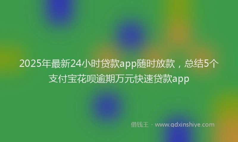 2025年最新24小时贷款app随时放款，总结5个支付宝花呗逾期万元快速贷款app