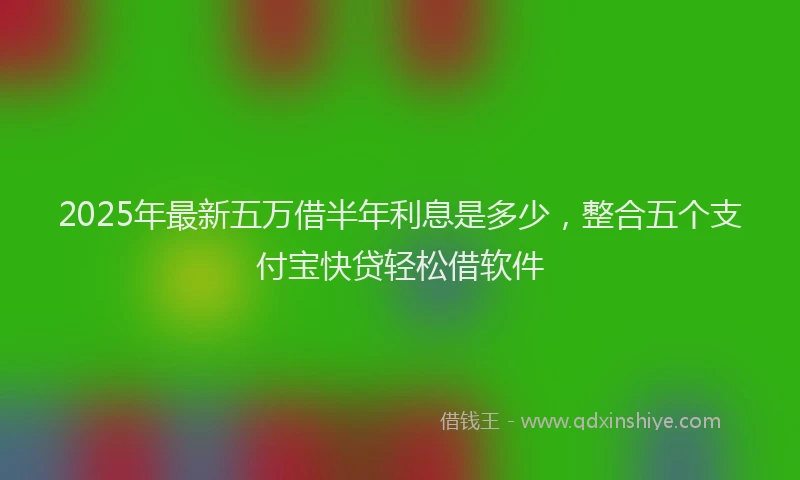 2025年最新五万借半年利息是多少，整合五个支付宝快贷轻松借软件