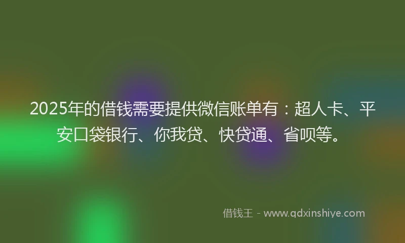 2025年的借钱需要提供微信账单有：超人卡、平安口袋银行、你我贷、快贷通、省呗等。