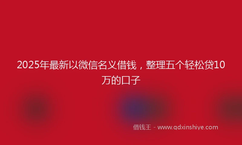 2025年最新以微信名义借钱，整理五个轻松贷10万的口子