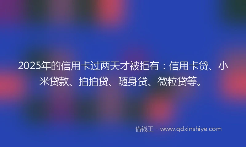 2025年的信用卡过两天才被拒有：信用卡贷、小米贷款、拍拍贷、随身贷、微粒贷等。