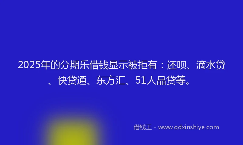 2025年的分期乐借钱显示被拒有：还呗、滴水贷、快贷通、东方汇、51人品贷等。