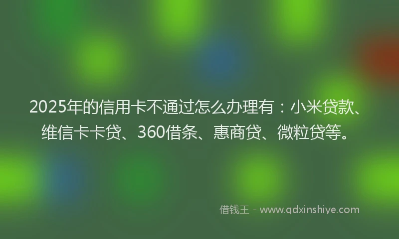2025年的信用卡不通过怎么办理有：小米贷款、维信卡卡贷、360借条、惠商贷、微粒贷等。
