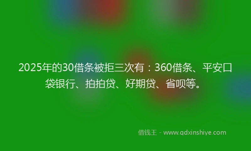 2025年的30借条被拒三次有：360借条、平安口袋银行、拍拍贷、好期贷、省呗等。
