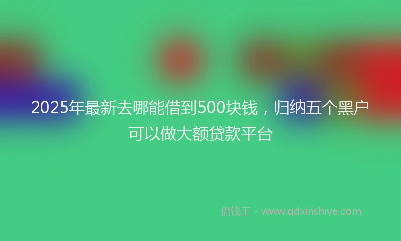 2025年最新去哪能借到500块钱，归纳五个黑户可以做大额贷款平台