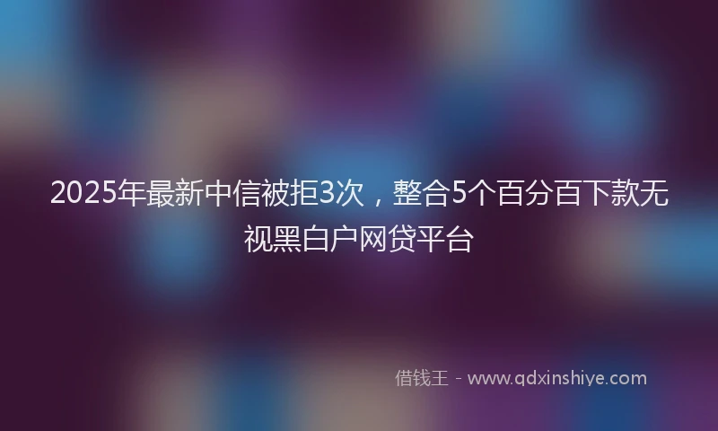 2025年最新中信被拒3次，整合5个百分百下款无视黑白户网贷平台