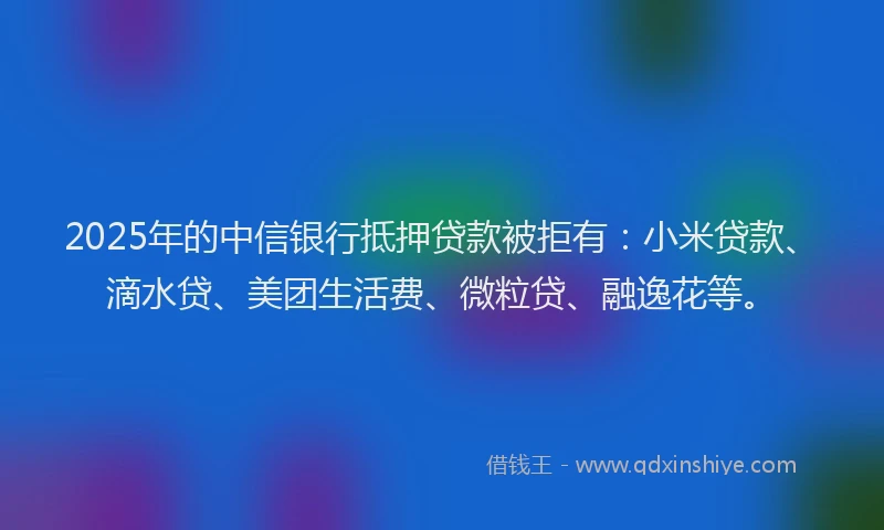 2025年的中信银行抵押贷款被拒有：小米贷款、滴水贷、美团生活费、微粒贷、融逸花等。