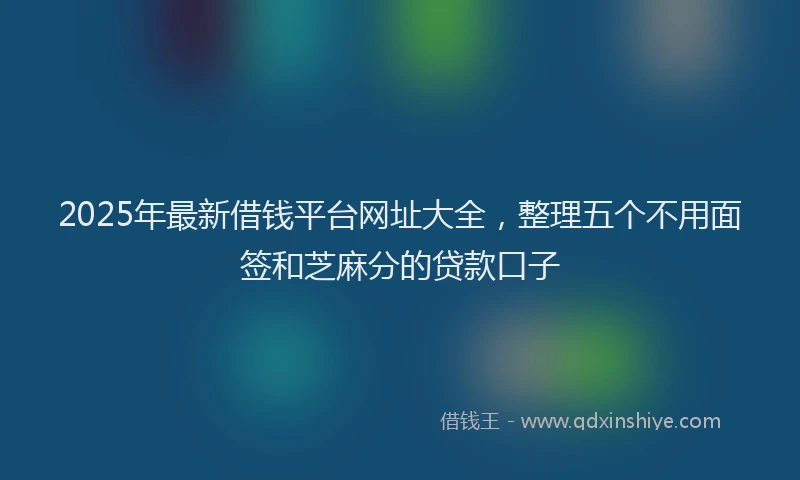 2025年最新借钱平台网址大全，整理五个不用面签和芝麻分的贷款口子