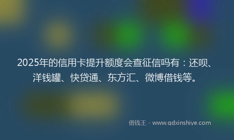 2025年的信用卡提升额度会查征信吗有：还呗、洋钱罐、快贷通、东方汇、微博借钱等。