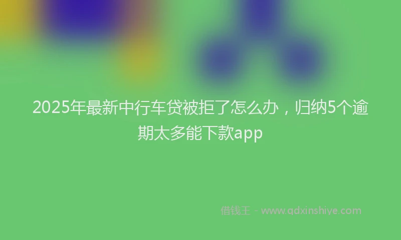 2025年最新中行车贷被拒了怎么办，归纳5个逾期太多能下款app