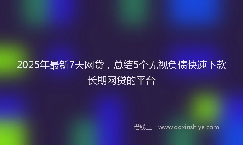 2025年最新7天网贷，总结5个无视负债快速下款长期网贷的平台